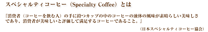 スペシャルティコーヒー（Specialty Coffee）は、日本スペシャルティコーヒー協会の定めるところによると、『消費者（コーヒーを飲む人）の手に持つカップの中のコーヒーの液体の風味が素晴らしい美味しさであり、消費者が美味しいと評価して満足するコーヒーであること。』とされています。大阪スペシャルティコーヒー倶楽部